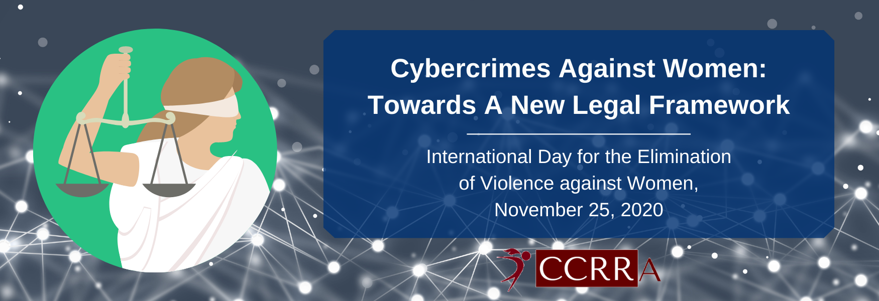 A banner with a dark grey background with white data nodes. To the left is an image of a blindfolded lady holding up balanced scales. To the right is a blue box with white text that reads: Cybercrimes Against Women: Towards A New Legal Framework. International Day for the Elimination of Violence against Women, November 25, 2020. 